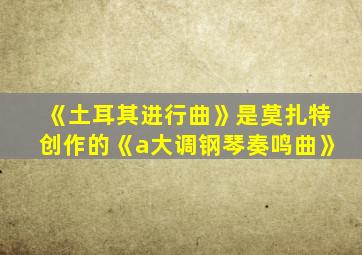 《土耳其进行曲》是莫扎特创作的《a大调钢琴奏鸣曲》