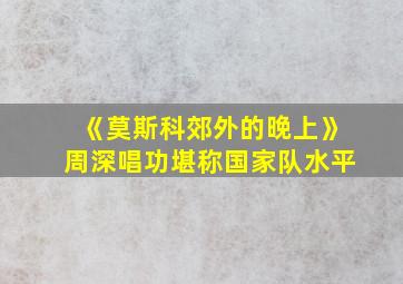 《莫斯科郊外的晚上》周深唱功堪称国家队水平