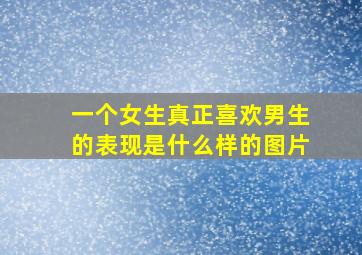 一个女生真正喜欢男生的表现是什么样的图片