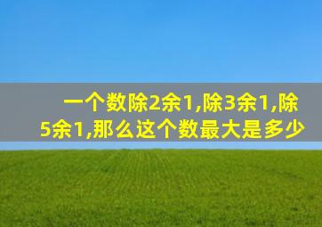 一个数除2余1,除3余1,除5余1,那么这个数最大是多少