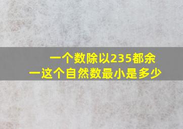 一个数除以235都余一这个自然数最小是多少