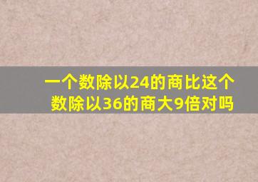 一个数除以24的商比这个数除以36的商大9倍对吗