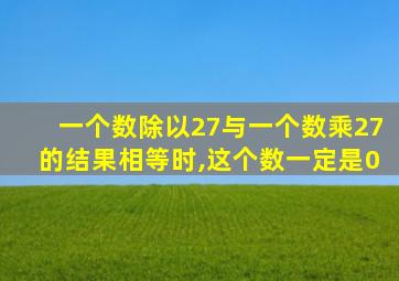 一个数除以27与一个数乘27的结果相等时,这个数一定是0