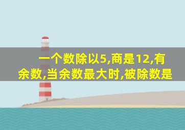 一个数除以5,商是12,有余数,当余数最大时,被除数是