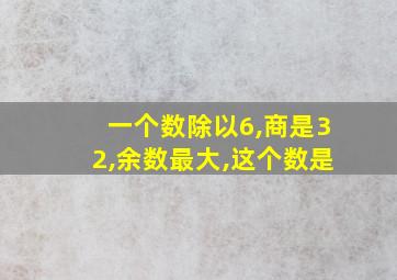 一个数除以6,商是32,余数最大,这个数是