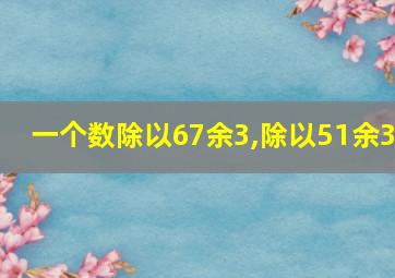 一个数除以67余3,除以51余3