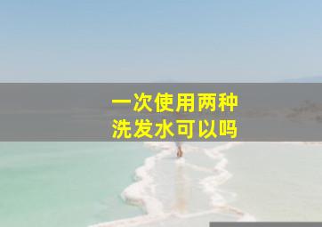 一次使用两种洗发水可以吗