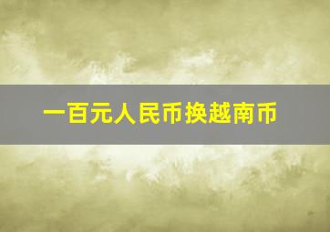 一百元人民币换越南币