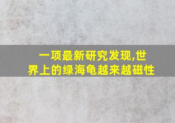 一项最新研究发现,世界上的绿海龟越来越磁性