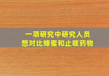 一项研究中研究人员想对比蜂蜜和止咳药物