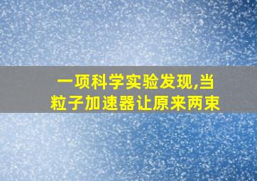 一项科学实验发现,当粒子加速器让原来两束