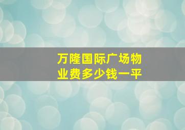 万隆国际广场物业费多少钱一平