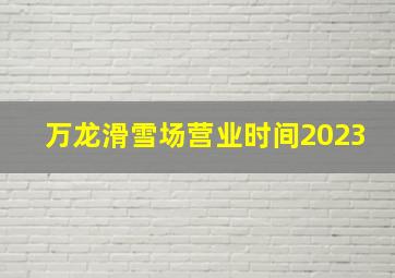 万龙滑雪场营业时间2023