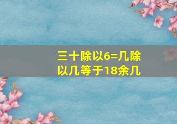 三十除以6=几除以几等于18余几