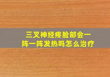 三叉神经疼脸部会一阵一阵发热吗怎么治疗