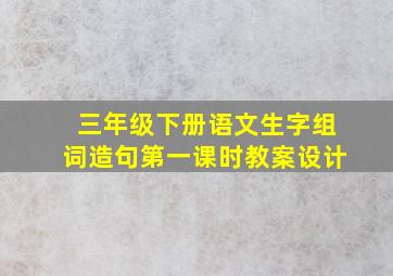 三年级下册语文生字组词造句第一课时教案设计