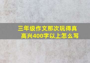 三年级作文那次玩得真高兴400字以上怎么写