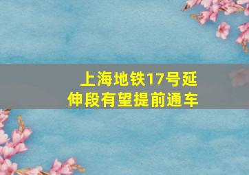 上海地铁17号延伸段有望提前通车