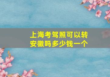 上海考驾照可以转安徽吗多少钱一个