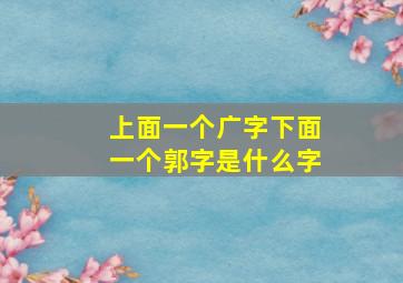 上面一个广字下面一个郭字是什么字