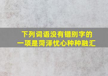 下列词语没有错别字的一项是菏泽忧心种种融汇