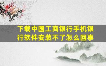 下载中国工商银行手机银行软件安装不了怎么回事