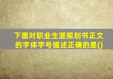 下面对职业生涯规划书正文的字体字号描述正确的是()