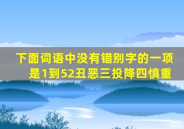 下面词语中没有错别字的一项是1到52丑恶三投降四慎重