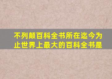 不列颠百科全书所在迄今为止世界上最大的百科全书是