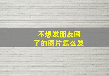 不想发朋友圈了的图片怎么发