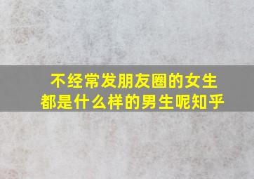 不经常发朋友圈的女生都是什么样的男生呢知乎