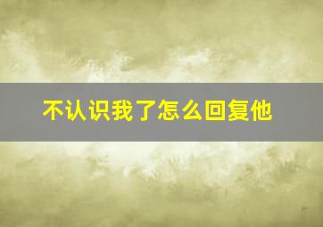 不认识我了怎么回复他