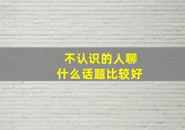 不认识的人聊什么话题比较好