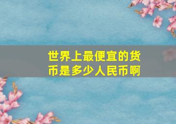 世界上最便宜的货币是多少人民币啊