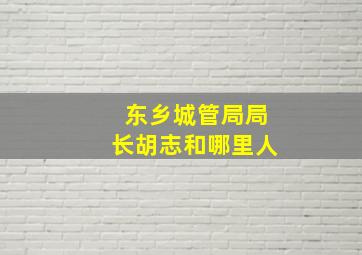 东乡城管局局长胡志和哪里人