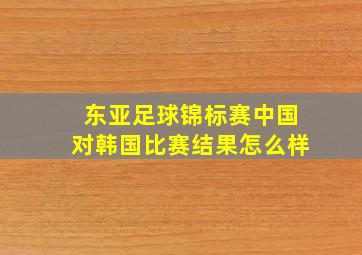 东亚足球锦标赛中国对韩国比赛结果怎么样