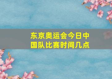 东京奥运会今日中国队比赛时间几点