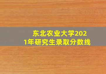 东北农业大学2021年研究生录取分数线