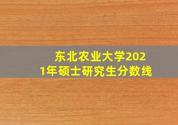 东北农业大学2021年硕士研究生分数线