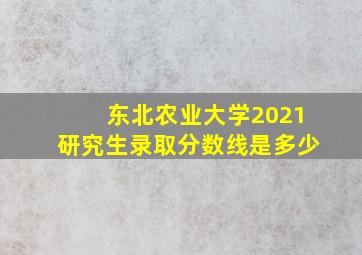 东北农业大学2021研究生录取分数线是多少