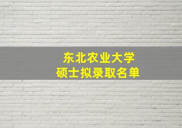 东北农业大学硕士拟录取名单