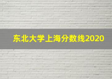 东北大学上海分数线2020