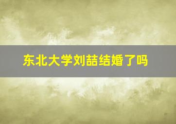 东北大学刘喆结婚了吗