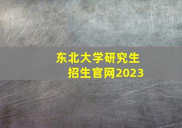 东北大学研究生招生官网2023