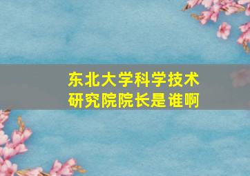 东北大学科学技术研究院院长是谁啊