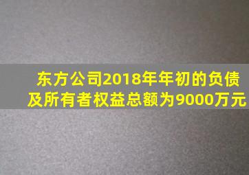 东方公司2018年年初的负债及所有者权益总额为9000万元