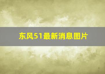 东风51最新消息图片