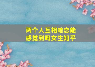 两个人互相暗恋能感觉到吗女生知乎