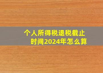 个人所得税退税截止时间2024年怎么算