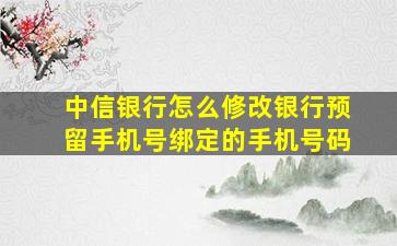 中信银行怎么修改银行预留手机号绑定的手机号码